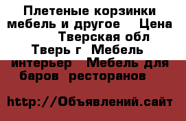 Плетеные корзинки,мебель и другое. › Цена ­ 200 - Тверская обл., Тверь г. Мебель, интерьер » Мебель для баров, ресторанов   